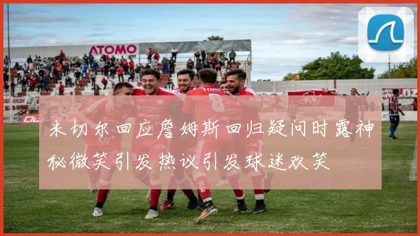 米切尔回应詹姆斯回归疑问时露神秘微笑引发热议引发球迷欢笑