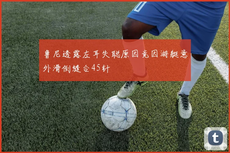 鲁尼透露左耳失聪原因竟因游艇意外滑倒缝合45针