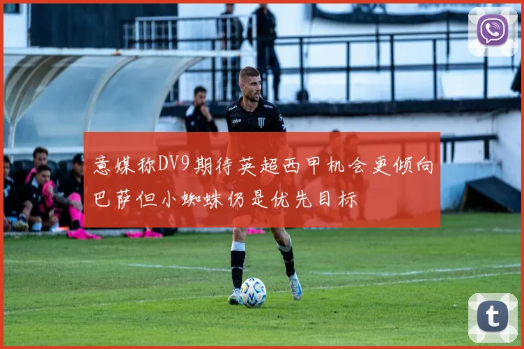 意媒称DV9期待英超西甲机会更倾向巴萨但小蜘蛛仍是优先目标