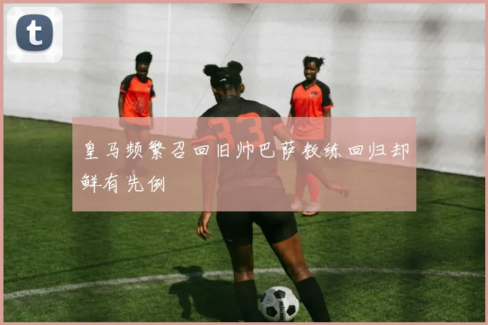 皇马频繁召回旧帅巴萨教练回归却鲜有先例