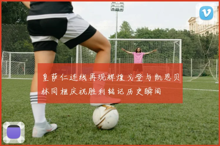 皇萨仁连线再现辉煌戈登与凯恩贝林同框庆祝胜利铭记历史瞬间