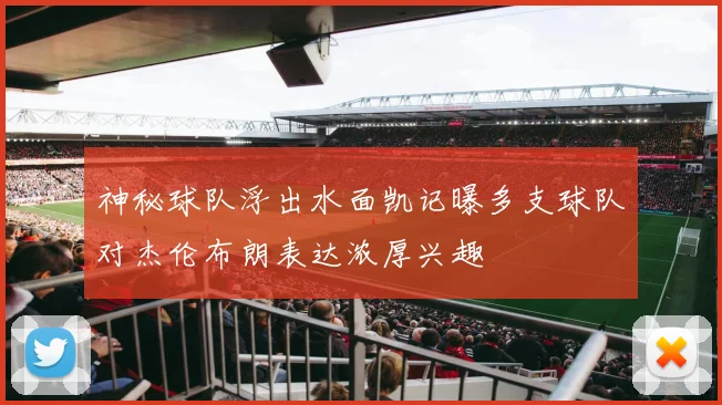 神秘球队浮出水面凯记曝多支球队对杰伦布朗表达浓厚兴趣