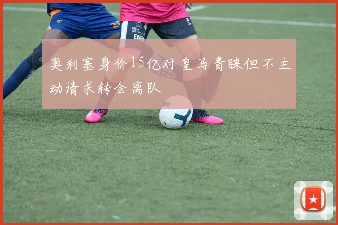 奥利塞身价15亿对皇马青睐但不主动请求转会离队