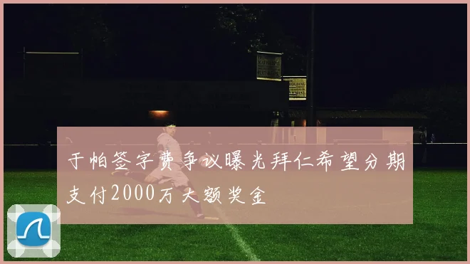 于帕签字费争议曝光拜仁希望分期支付2000万大额奖金