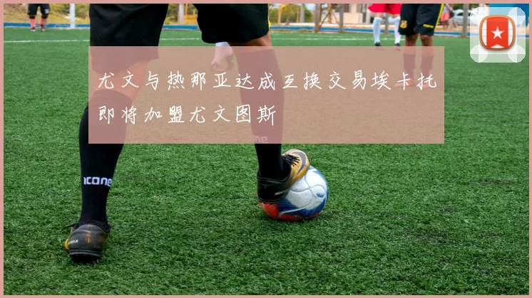 尤文与热那亚达成互换交易埃卡托即将加盟尤文图斯