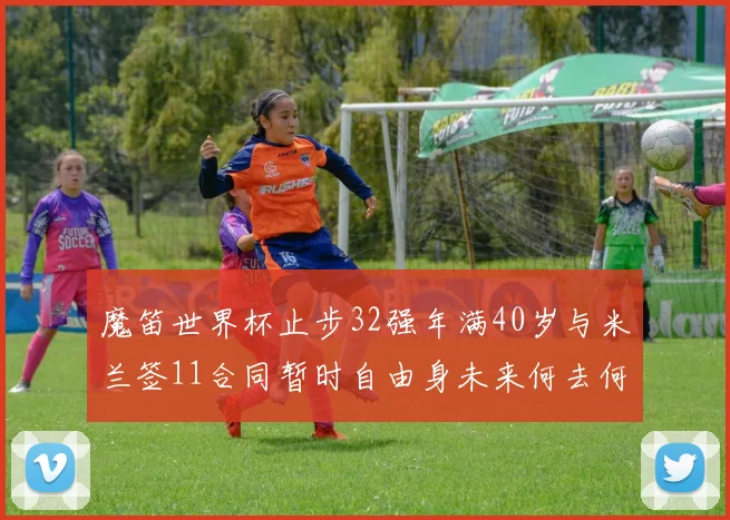 魔笛世界杯止步32强年满40岁与米兰签11合同暂时自由身未来何去何从