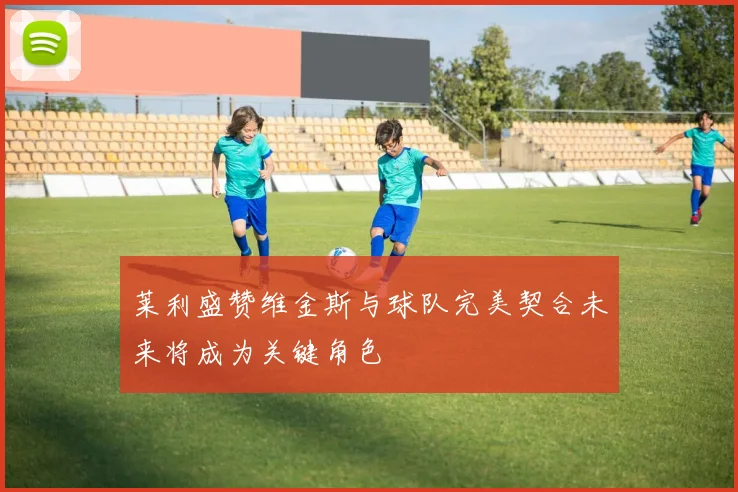 莱利盛赞维金斯与球队完美契合未来将成为关键角色