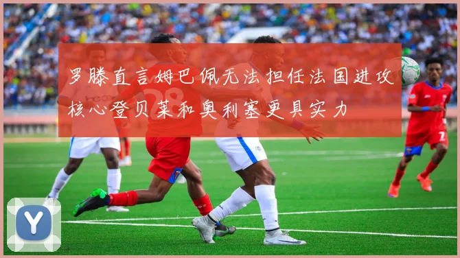 罗滕直言姆巴佩无法担任法国进攻核心登贝莱和奥利塞更具实力